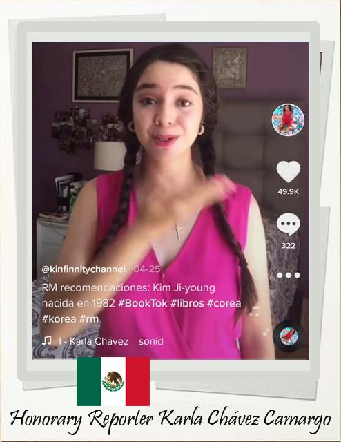 La reportera honoraria Karla Chávez Camargo de México decidió crear una cuenta de TikTok y compartir su amor por el K-pop y los K-dramas a través de reseñas o de cómo aprendió coreano con canciones de K-pop y muchos otros temas. La respuesta de sus seguidores fue tan buena que decidió continuar y comenta que le dio más valor para enriquecer su aprendizaje constante sobre la cultura coreana y conectar con personas de todo el mundo. |Karla Chávez Camargo